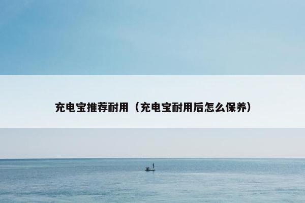 充电宝推荐耐用（充电宝耐用后怎么保养）