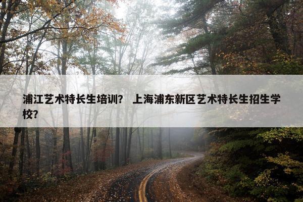浦江艺术特长生培训？ 上海浦东新区艺术特长生招生学校？