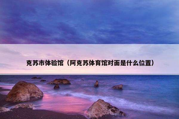 克苏市体验馆（阿克苏体育馆对面是什么位置）