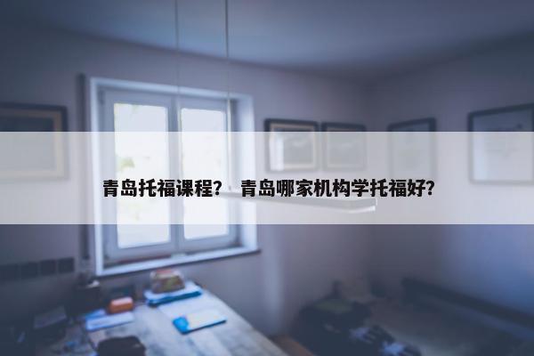 青岛托福课程？ 青岛哪家机构学托福好？