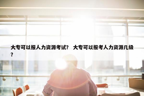 大专可以报人力资源考试？ 大专可以报考人力资源几级？