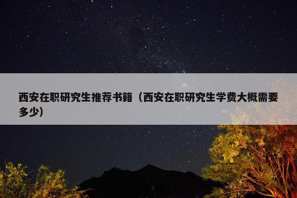 西安在职研究生推荐书籍（西安在职研究生学费大概需要多少）