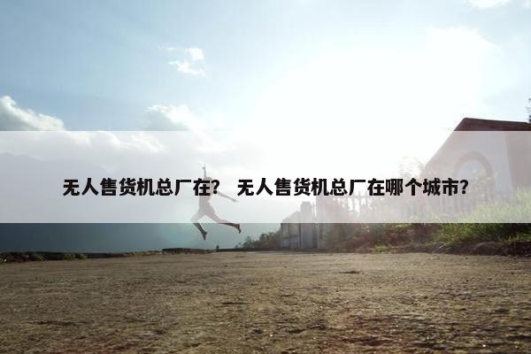 无人售货机总厂在？ 无人售货机总厂在哪个城市？