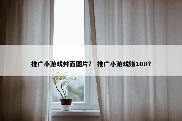 推广小游戏封面图片? 推广小游戏赚100? 推广小游戏封面图片? 推广小游戏赚100?