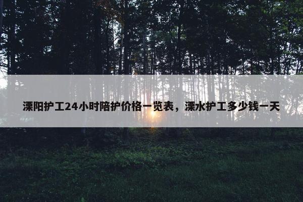 溧阳护工24小时陪护价格一览表，溧水护工多少钱一天