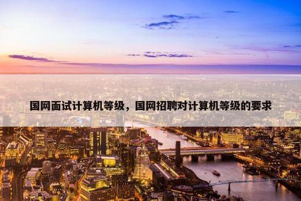 国网面试计算机等级,国网招聘对计算机等级的要求 国网面试计算机等级,国网招聘对计算机等级的要求
