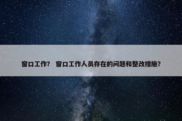 窗口工作？ 窗口工作人员存在的问题和整改措施？