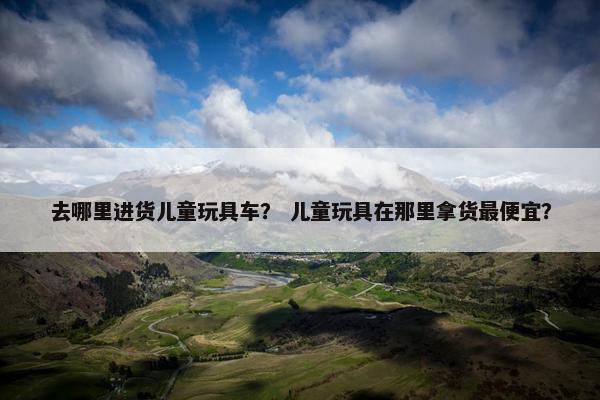 去哪里进货儿童玩具车？ 儿童玩具在那里拿货最便宜？