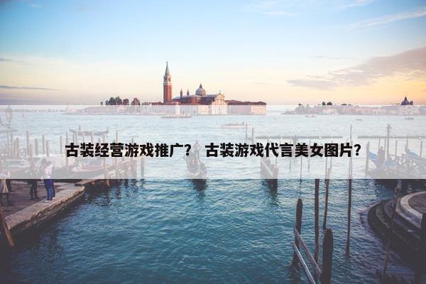 古装经营游戏推广？ 古装游戏代言美女图片？