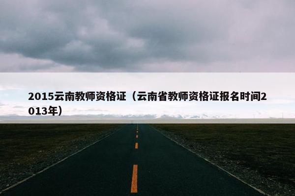 2015云南教师资格证（云南省教师资格证报名时间2013年）
