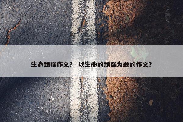 生命顽强作文？ 以生命的顽强为题的作文？