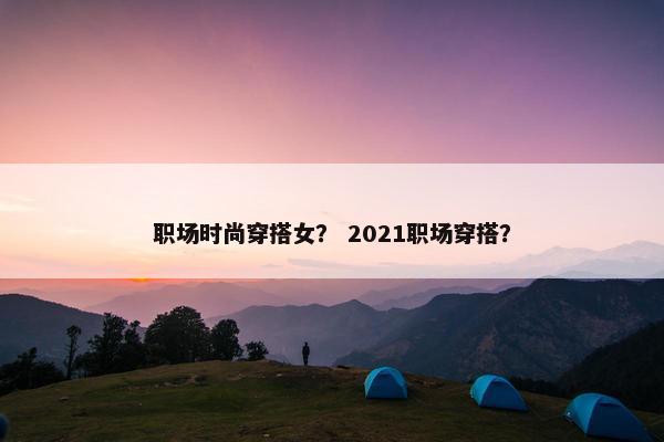 职场时尚穿搭女？ 2021职场穿搭？