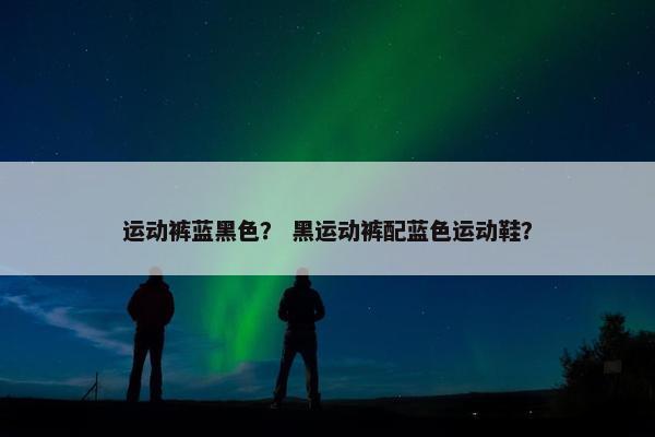 运动裤蓝黑色？ 黑运动裤配蓝色运动鞋？