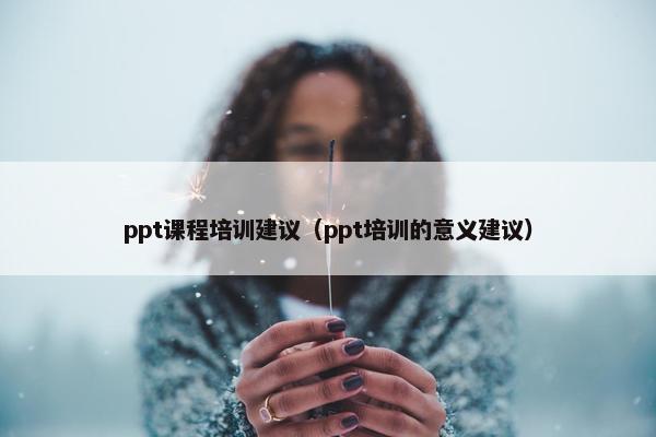 ppt课程培训建议（ppt培训的意义建议）