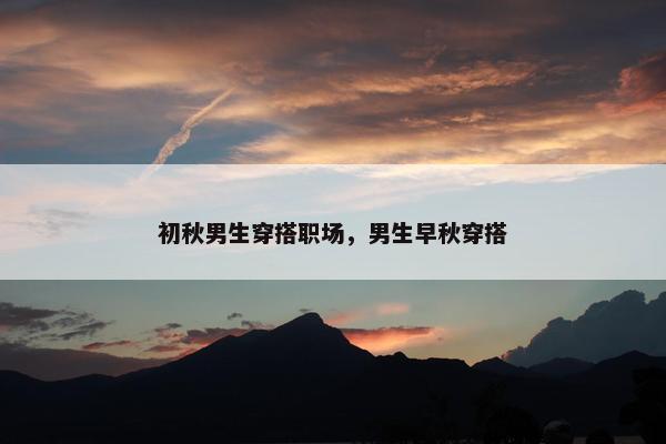 初秋男生穿搭职场，男生早秋穿搭