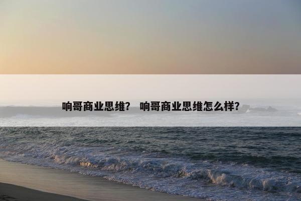 响哥商业思维? 响哥商业思维怎么样? 响哥商业思维? 响哥商业思维怎么样?
