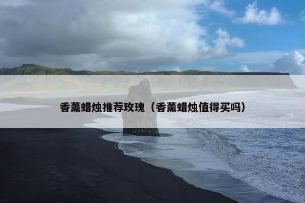 香薰蜡烛推荐玫瑰（香薰蜡烛值得买吗）