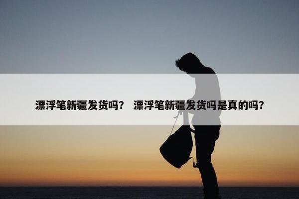 漂浮笔新疆发货吗？ 漂浮笔新疆发货吗是真的吗？