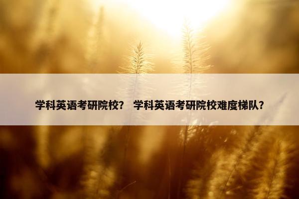 学科英语考研院校? 学科英语考研院校难度梯队? 学科英语考研院校? 学科英语考研院校难度梯队?