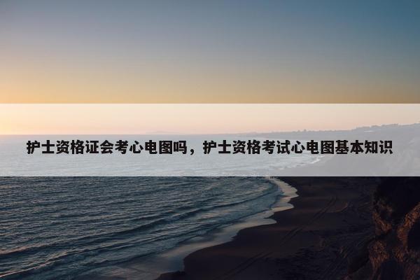 护士资格证会考心电图吗，护士资格考试心电图基本知识