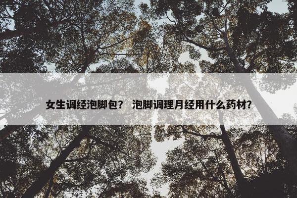 女生调经泡脚包? 泡脚调理月经用什么药材? 女生调经泡脚包? 泡脚调理月经用什么药材?