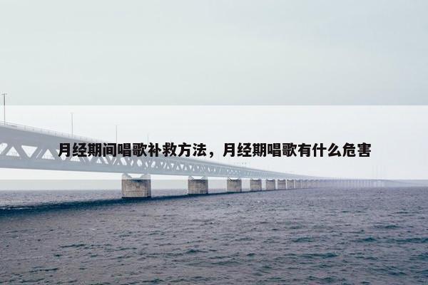 月经期间唱歌补救方法,月经期唱歌有什么危害 月经期间唱歌补救方法,月经期唱歌有什么危害
