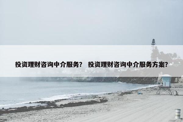 投资理财咨询中介服务? 投资理财咨询中介服务方案? 投资理财咨询中介服务? 投资理财咨询中介服务方案?
