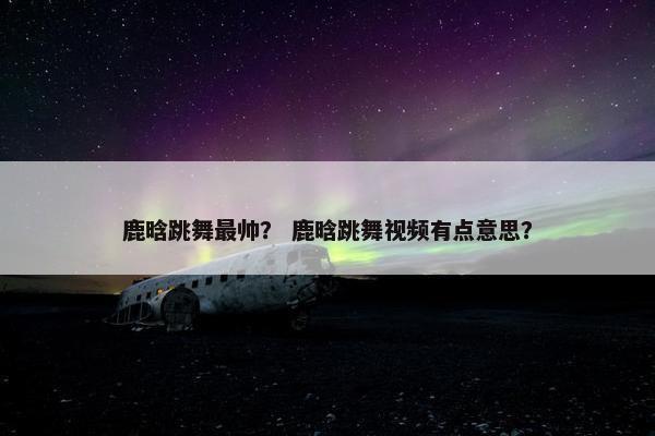 鹿晗跳舞最帅? 鹿晗跳舞视频有点意思? 鹿晗跳舞最帅? 鹿晗跳舞视频有点意思?