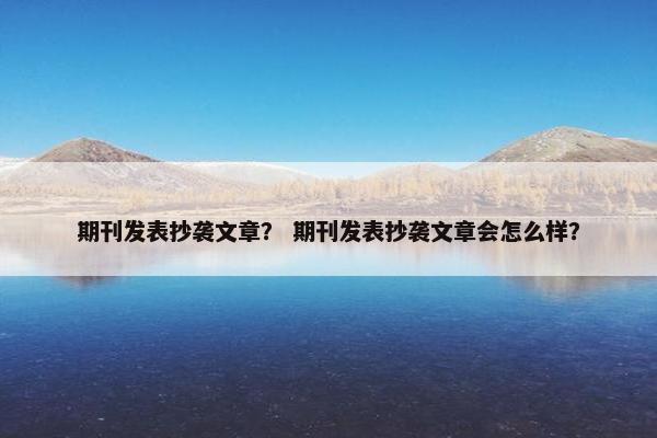 期刊发表抄袭文章? 期刊发表抄袭文章会怎么样? 期刊发表抄袭文章? 期刊发表抄袭文章会怎么样?