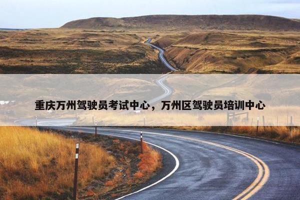 重庆万州驾驶员考试中心，万州区驾驶员培训中心