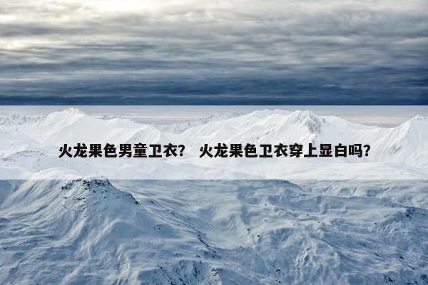 火龙果色男童卫衣？ 火龙果色卫衣穿上显白吗？