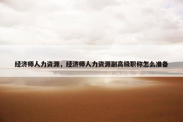 经济师人力资源,经济师人力资源副高级职称怎么准备 经济师人力资源,经济师人力资源副高级职称怎么准备