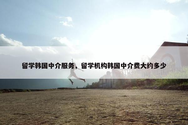 留学韩国中介服务,留学机构韩国中介费大约多少 留学韩国中介服务,留学机构韩国中介费大约多少