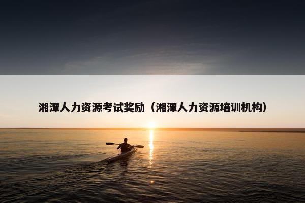 湘潭人力资源考试奖励(湘潭人力资源培训机构) 湘潭人力资源考试奖励(湘潭人力资源培训机构)