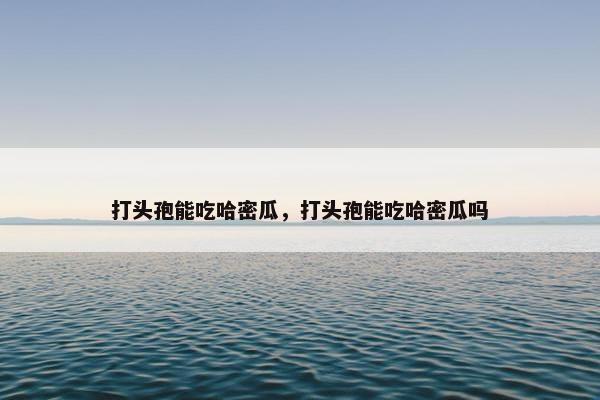 打头孢能吃哈密瓜，打头孢能吃哈密瓜吗