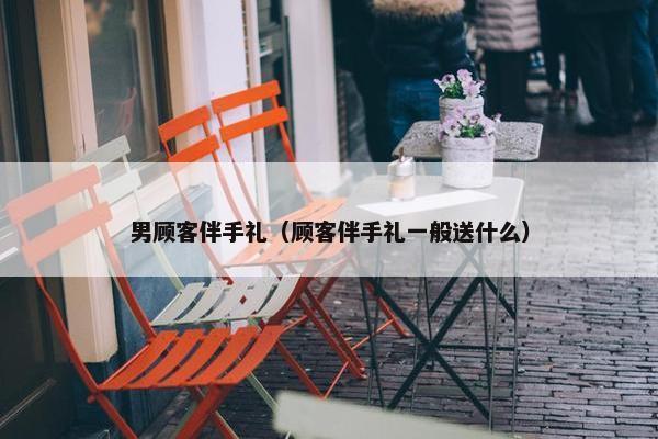 男顾客伴手礼（顾客伴手礼一般送什么）