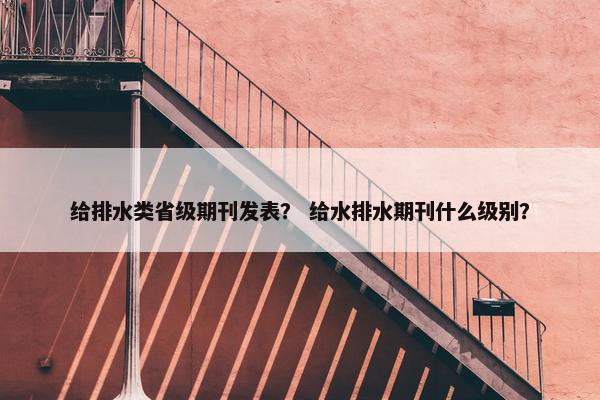 给排水类省级期刊发表？ 给水排水期刊什么级别？