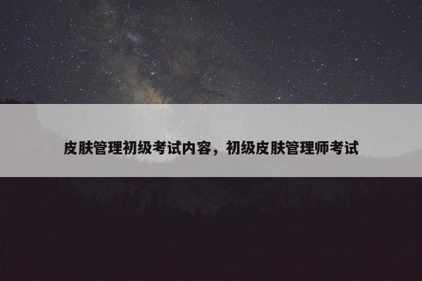皮肤管理初级考试内容，初级皮肤管理师考试