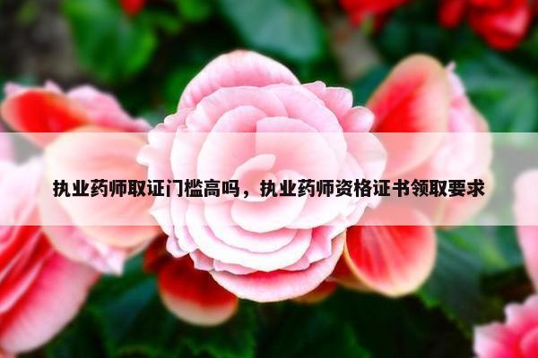 执业药师取证门槛高吗，执业药师资格证书领取要求