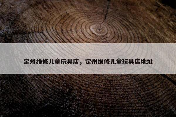 定州维修儿童玩具店，定州维修儿童玩具店地址