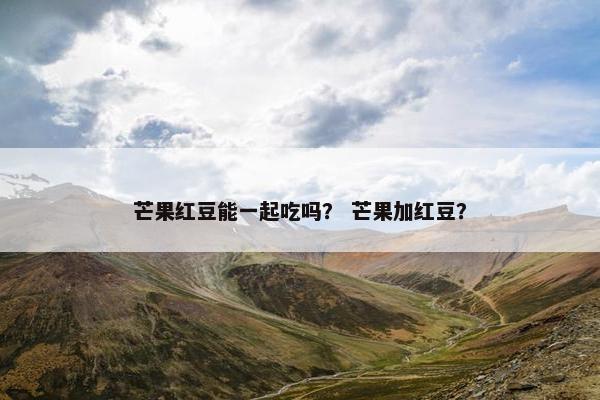 芒果红豆能一起吃吗？ 芒果加红豆？