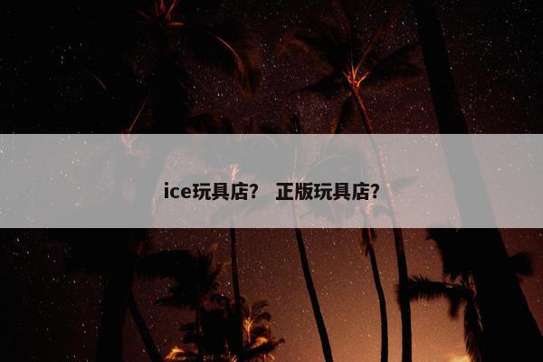 ice玩具店？ 正版玩具店？