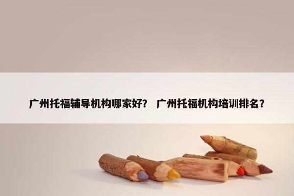 广州托福辅导机构哪家好？ 广州托福机构培训排名？
