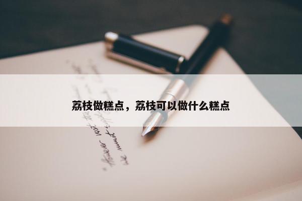 荔枝做糕点，荔枝可以做什么糕点