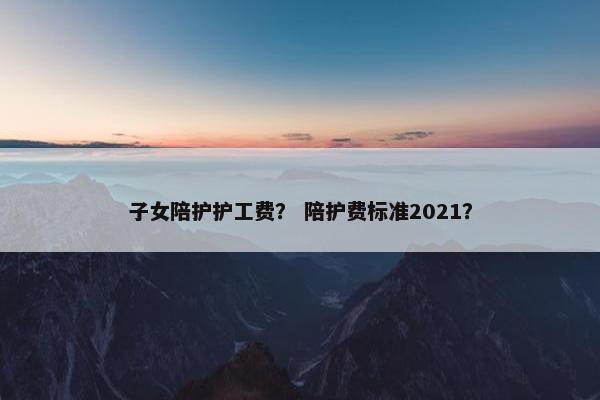 子女陪护护工费？ 陪护费标准2021？