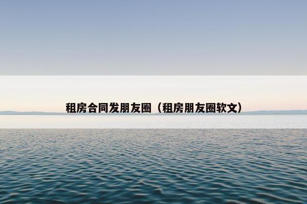 租房合同发朋友圈（租房朋友圈软文）