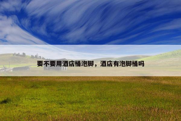 要不要用酒店桶泡脚，酒店有泡脚桶吗
