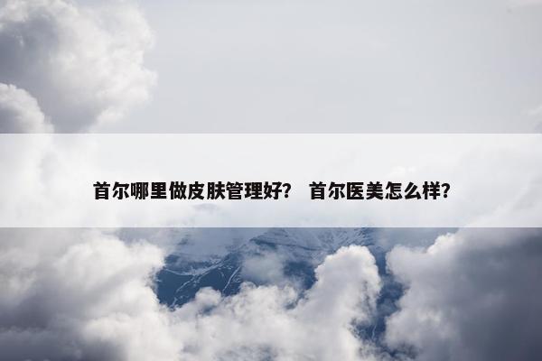 首尔哪里做皮肤管理好？ 首尔医美怎么样？