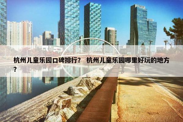 杭州儿童乐园口碑排行? 杭州儿童乐园哪里好玩的地方? 杭州儿童乐园口碑排行? 杭州儿童乐园哪里好玩的地方?