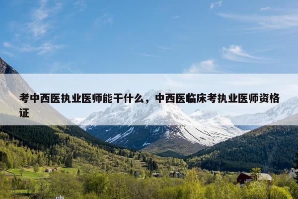 考中西医执业医师能干什么，中西医临床考执业医师资格证